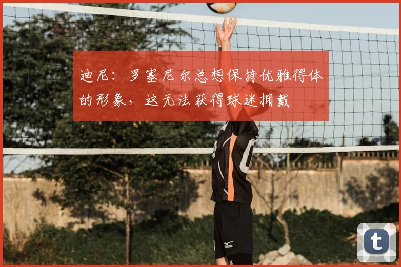 迪尼：罗塞尼尔总想保持优雅得体的形象，这无法获得球迷拥戴