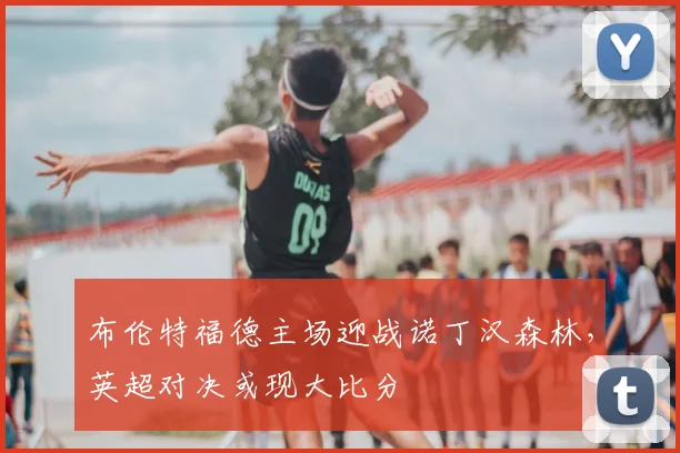 布伦特福德主场迎战诺丁汉森林，英超对决或现大比分