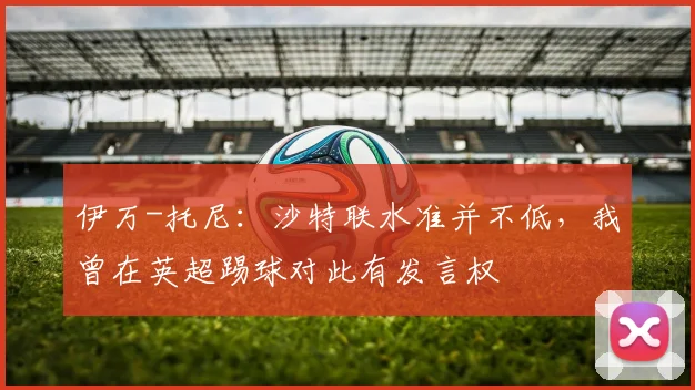 伊万-托尼：沙特联水准并不低，我曾在英超踢球对此有发言权