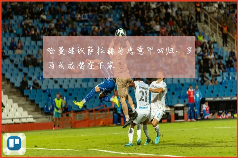 哈曼建议萨拉赫考虑意甲回归，罗马或成潜在下家