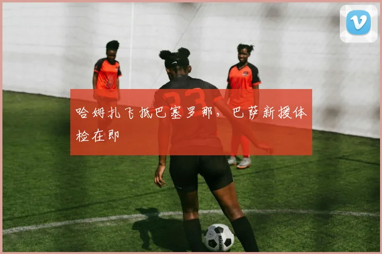 哈姆扎飞抵巴塞罗那，巴萨新援体检在即