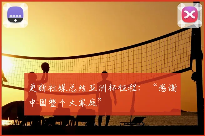 更新社媒总结亚洲杯征程：“感谢中国整个大家庭”
