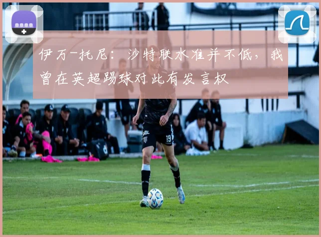 伊万-托尼：沙特联水准并不低，我曾在英超踢球对此有发言权