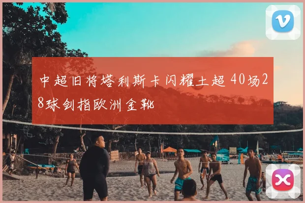 中超旧将塔利斯卡闪耀土超 40场28球剑指欧洲金靴