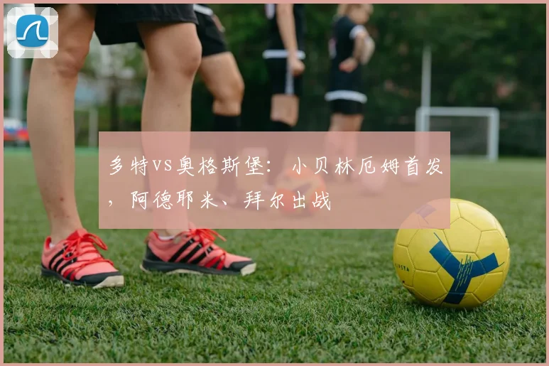 多特vs奥格斯堡：小贝林厄姆首发，阿德耶米、拜尔出战