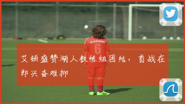 艾顿盛赞湖人教练组团结，首战在即兴奋难抑