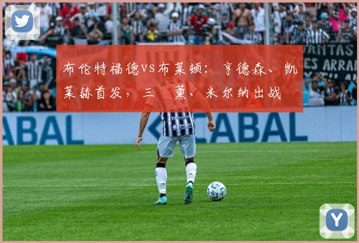 布伦特福德vs布莱顿：亨德森、凯莱赫首发，三笘薰、米尔纳出战