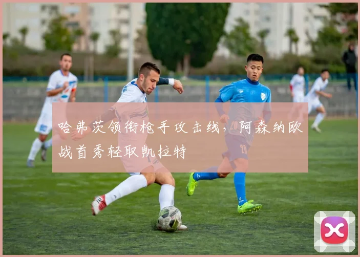 哈弗茨领衔枪手攻击线，阿森纳欧战首秀轻取凯拉特