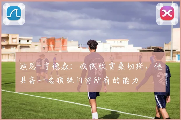 迪恩-亨德森：我很欣赏桑切斯，他具备一名顶级门将所有的能力