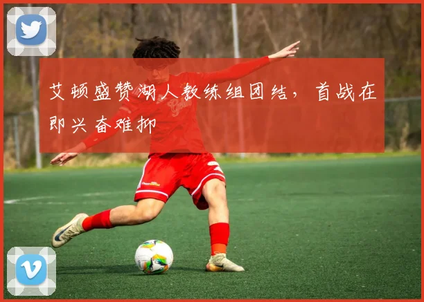 艾顿盛赞湖人教练组团结，首战在即兴奋难抑