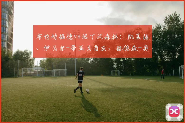 布伦特福德vs诺丁汉森林：凯莱赫、伊戈尔-蒂亚戈首发，赫德森-奥多伊、吉布斯-怀特出战